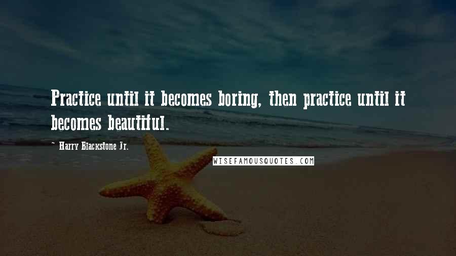 Harry Blackstone Jr. Quotes: Practice until it becomes boring, then practice until it becomes beautiful.