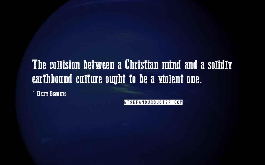 Harry Blamires Quotes: The collision between a Christian mind and a solidly earthbound culture ought to be a violent one.