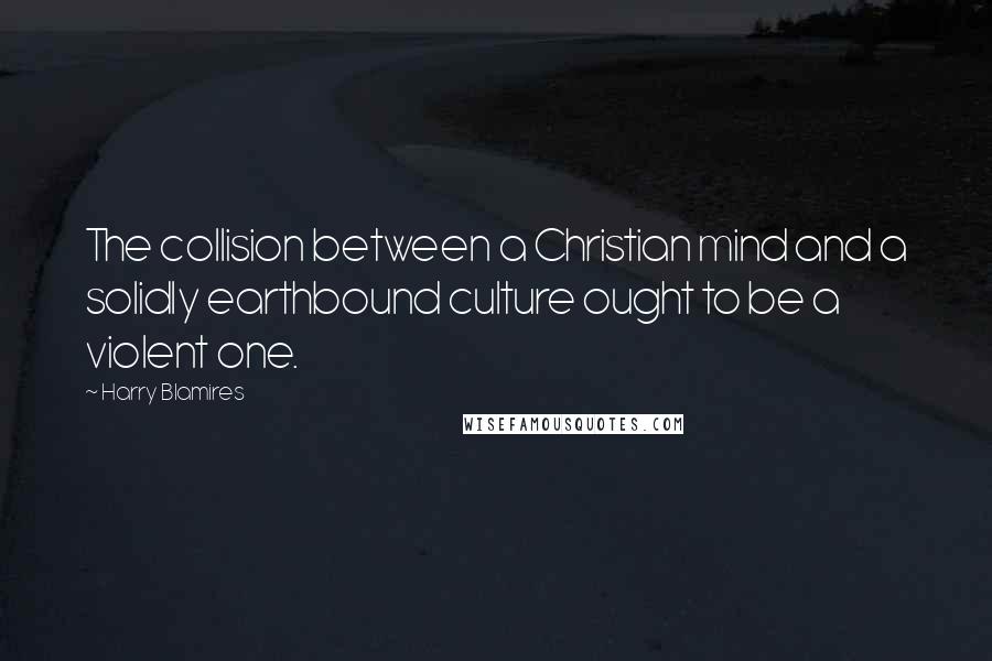 Harry Blamires Quotes: The collision between a Christian mind and a solidly earthbound culture ought to be a violent one.