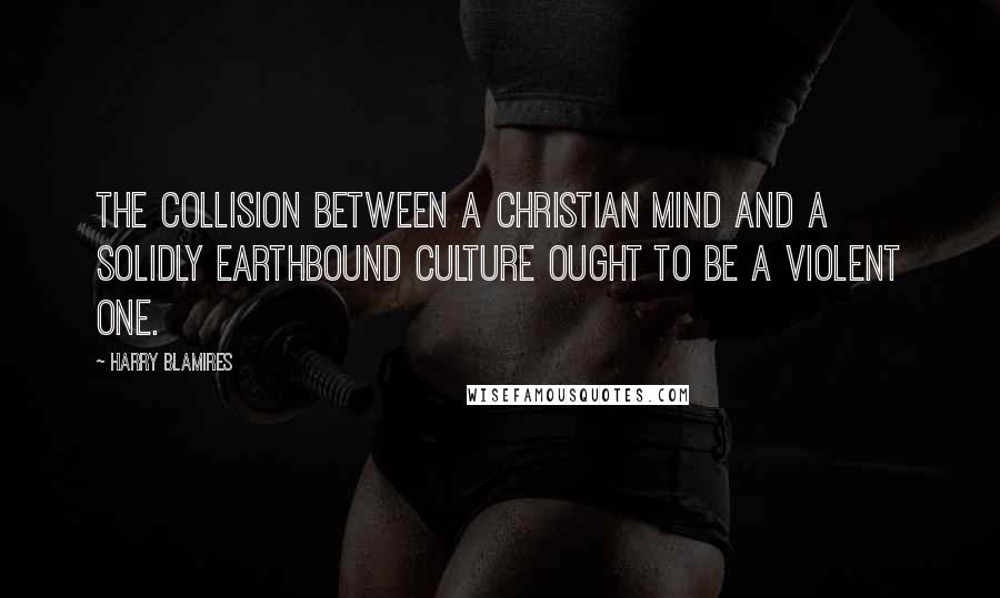 Harry Blamires Quotes: The collision between a Christian mind and a solidly earthbound culture ought to be a violent one.