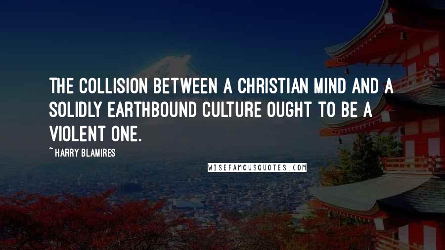 Harry Blamires Quotes: The collision between a Christian mind and a solidly earthbound culture ought to be a violent one.