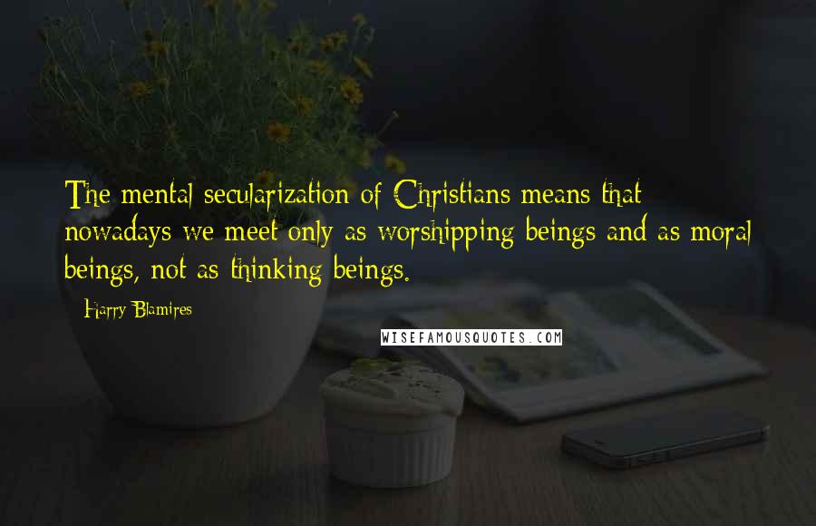 Harry Blamires Quotes: The mental secularization of Christians means that nowadays we meet only as worshipping beings and as moral beings, not as thinking beings.