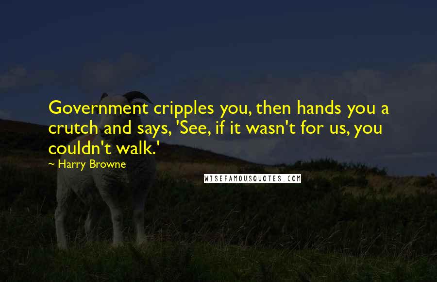 Harry Browne Quotes: Government cripples you, then hands you a crutch and says, 'See, if it wasn't for us, you couldn't walk.'