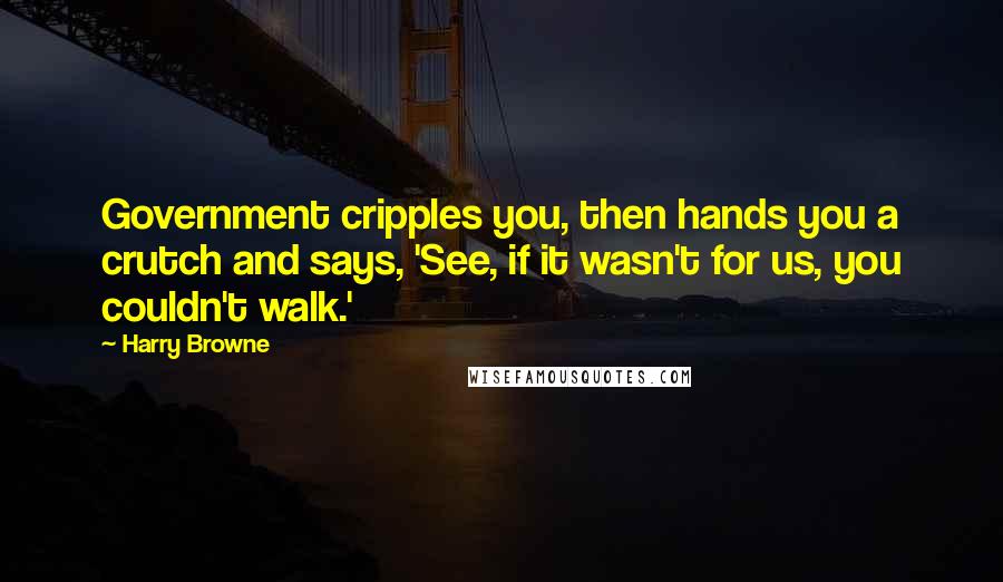 Harry Browne Quotes: Government cripples you, then hands you a crutch and says, 'See, if it wasn't for us, you couldn't walk.'