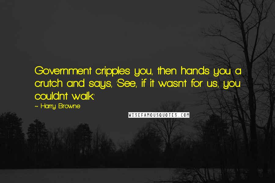 Harry Browne Quotes: Government cripples you, then hands you a crutch and says, 'See, if it wasn't for us, you couldn't walk.'