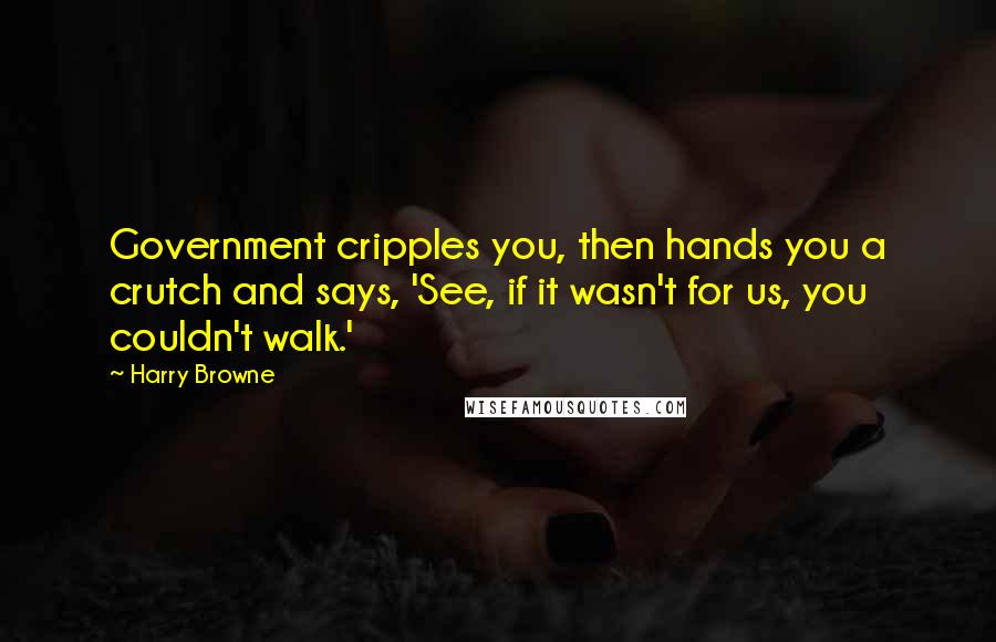 Harry Browne Quotes: Government cripples you, then hands you a crutch and says, 'See, if it wasn't for us, you couldn't walk.'