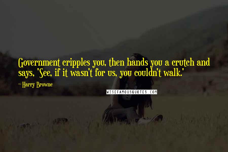 Harry Browne Quotes: Government cripples you, then hands you a crutch and says, 'See, if it wasn't for us, you couldn't walk.'