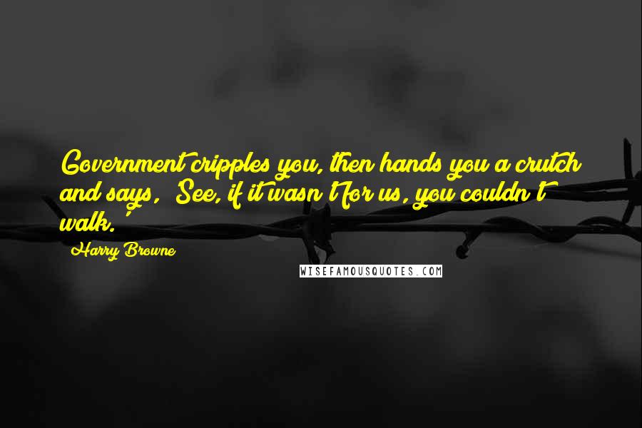 Harry Browne Quotes: Government cripples you, then hands you a crutch and says, 'See, if it wasn't for us, you couldn't walk.'