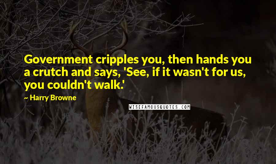 Harry Browne Quotes: Government cripples you, then hands you a crutch and says, 'See, if it wasn't for us, you couldn't walk.'