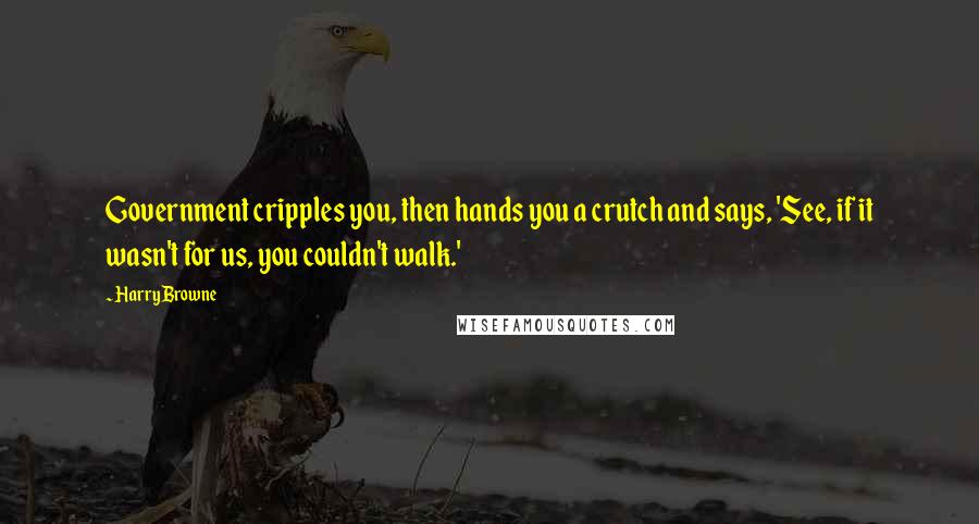 Harry Browne Quotes: Government cripples you, then hands you a crutch and says, 'See, if it wasn't for us, you couldn't walk.'