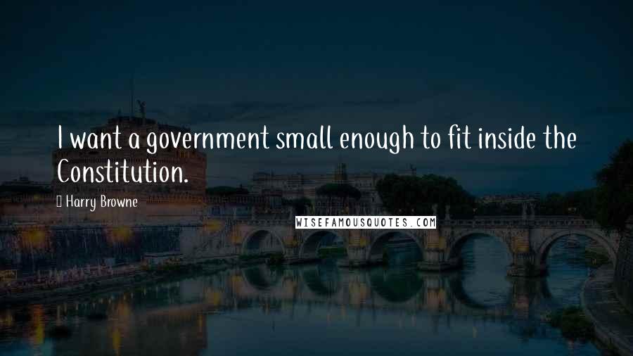 Harry Browne Quotes: I want a government small enough to fit inside the Constitution.