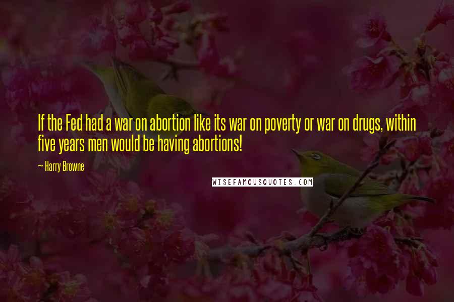 Harry Browne Quotes: If the Fed had a war on abortion like its war on poverty or war on drugs, within five years men would be having abortions!