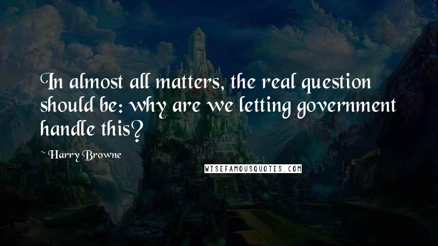 Harry Browne Quotes: In almost all matters, the real question should be: why are we letting government handle this?