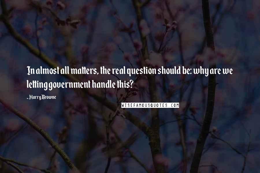 Harry Browne Quotes: In almost all matters, the real question should be: why are we letting government handle this?
