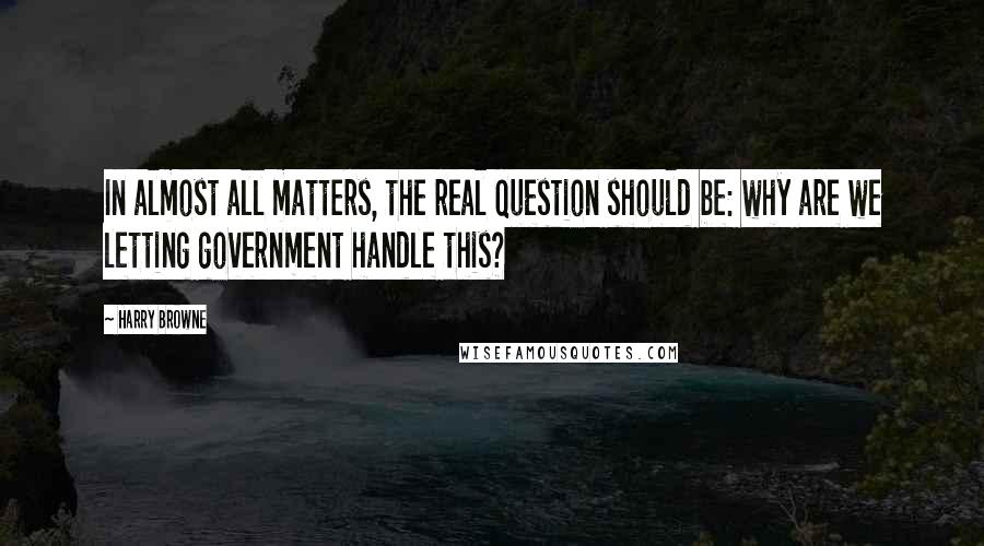 Harry Browne Quotes: In almost all matters, the real question should be: why are we letting government handle this?