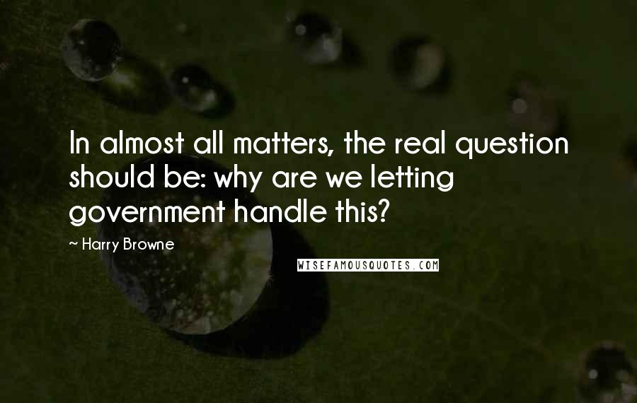 Harry Browne Quotes: In almost all matters, the real question should be: why are we letting government handle this?