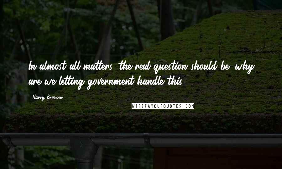 Harry Browne Quotes: In almost all matters, the real question should be: why are we letting government handle this?