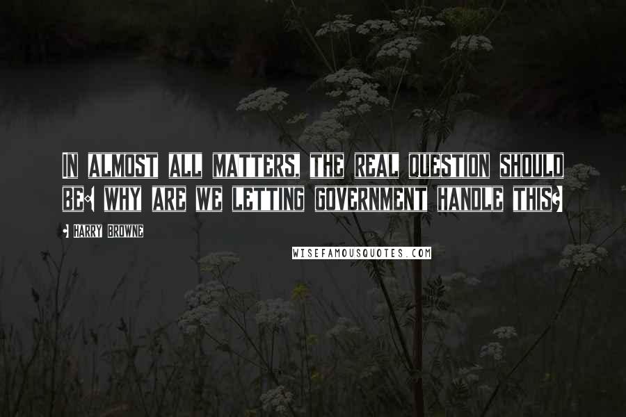 Harry Browne Quotes: In almost all matters, the real question should be: why are we letting government handle this?