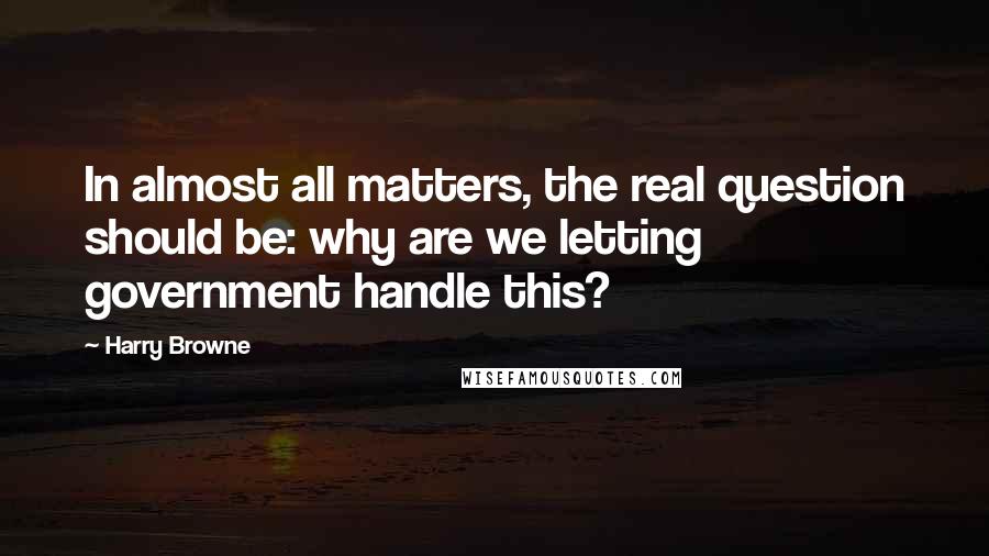 Harry Browne Quotes: In almost all matters, the real question should be: why are we letting government handle this?