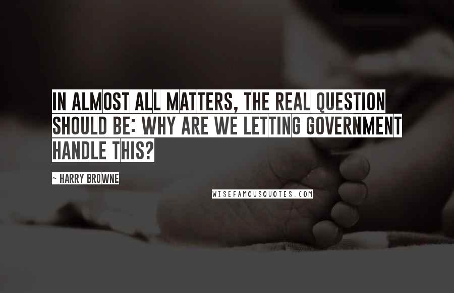 Harry Browne Quotes: In almost all matters, the real question should be: why are we letting government handle this?