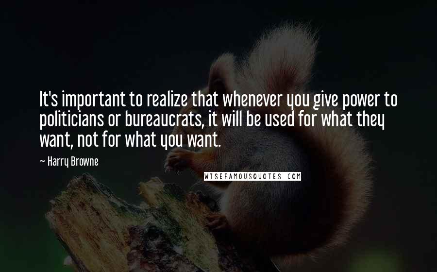 Harry Browne Quotes: It's important to realize that whenever you give power to politicians or bureaucrats, it will be used for what they want, not for what you want.