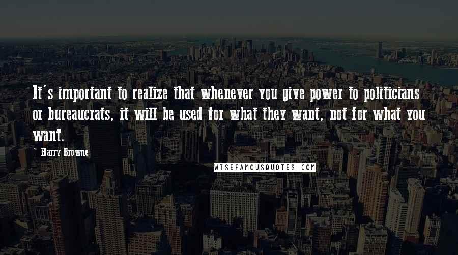 Harry Browne Quotes: It's important to realize that whenever you give power to politicians or bureaucrats, it will be used for what they want, not for what you want.