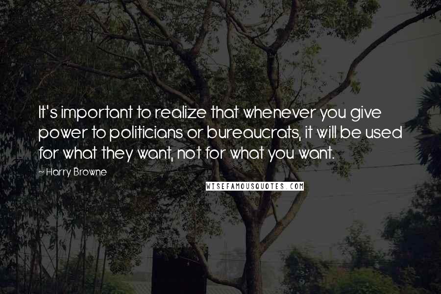 Harry Browne Quotes: It's important to realize that whenever you give power to politicians or bureaucrats, it will be used for what they want, not for what you want.