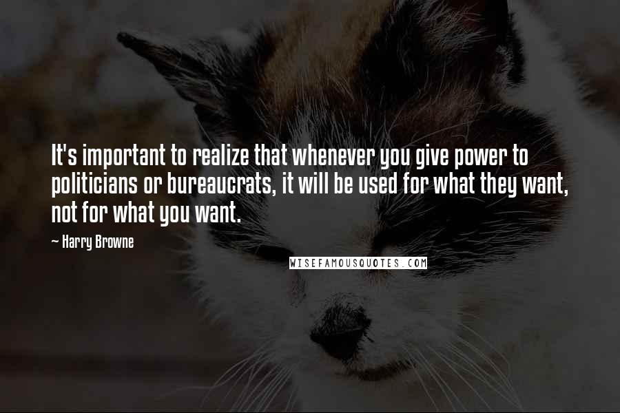 Harry Browne Quotes: It's important to realize that whenever you give power to politicians or bureaucrats, it will be used for what they want, not for what you want.