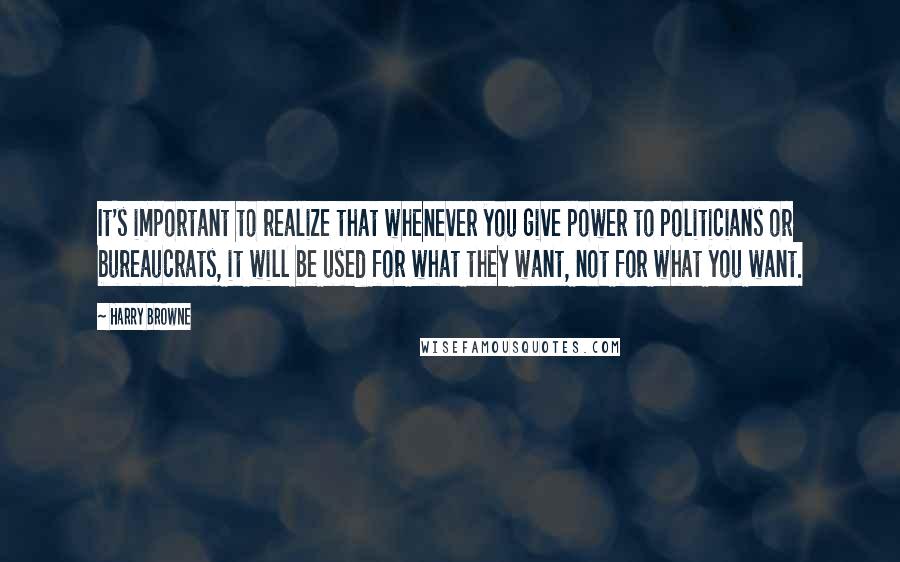 Harry Browne Quotes: It's important to realize that whenever you give power to politicians or bureaucrats, it will be used for what they want, not for what you want.