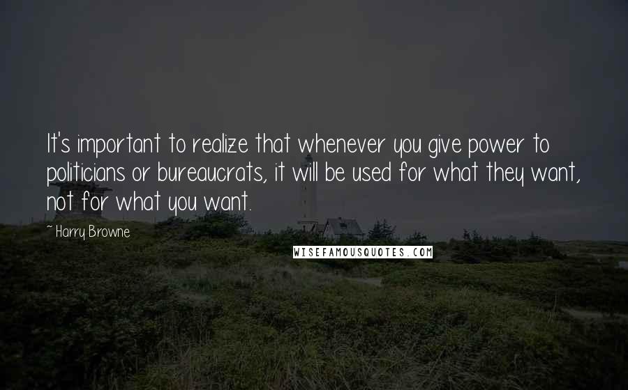 Harry Browne Quotes: It's important to realize that whenever you give power to politicians or bureaucrats, it will be used for what they want, not for what you want.