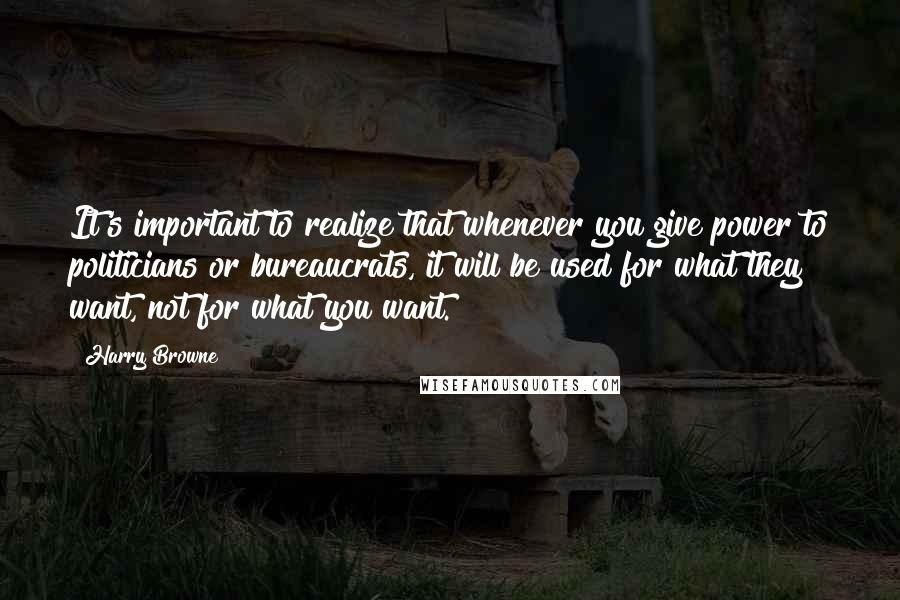 Harry Browne Quotes: It's important to realize that whenever you give power to politicians or bureaucrats, it will be used for what they want, not for what you want.