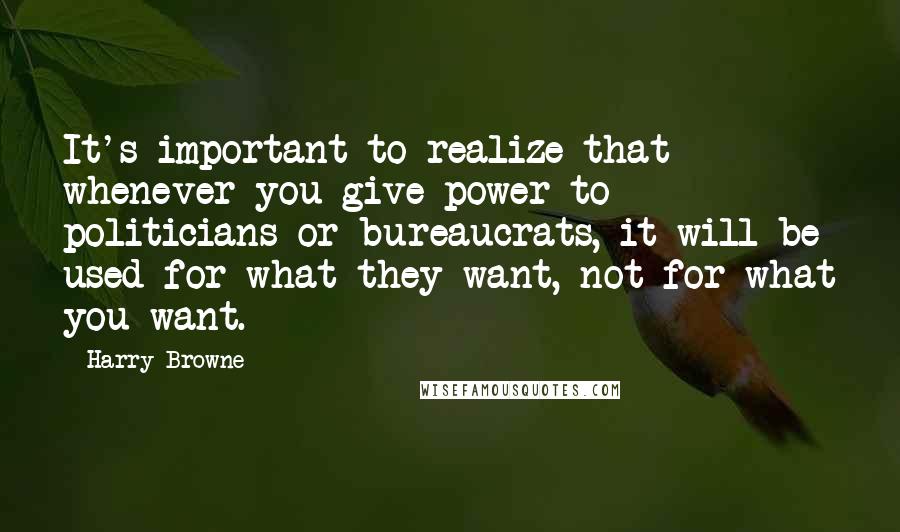 Harry Browne Quotes: It's important to realize that whenever you give power to politicians or bureaucrats, it will be used for what they want, not for what you want.