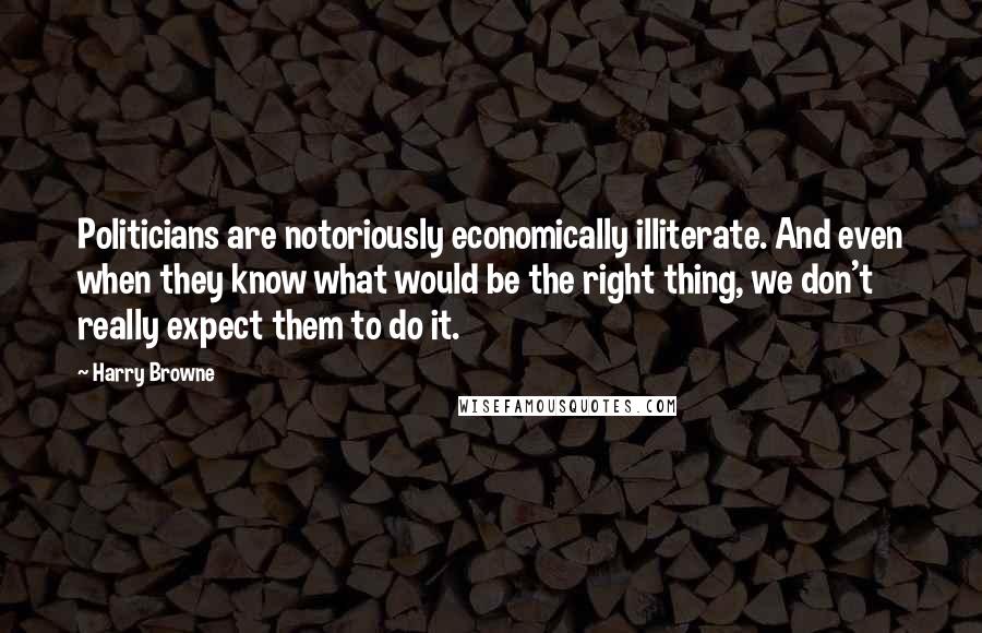 Harry Browne Quotes: Politicians are notoriously economically illiterate. And even when they know what would be the right thing, we don't really expect them to do it.