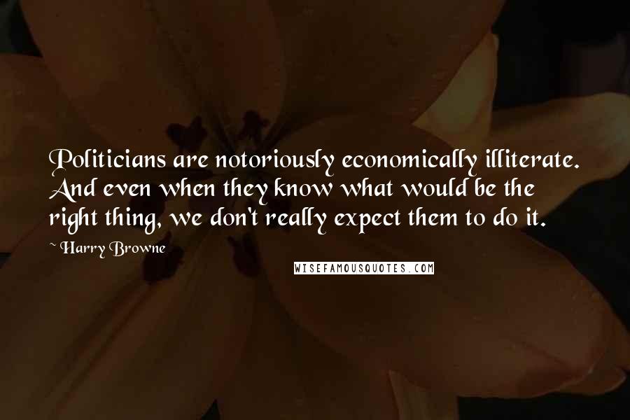 Harry Browne Quotes: Politicians are notoriously economically illiterate. And even when they know what would be the right thing, we don't really expect them to do it.