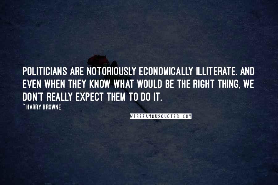 Harry Browne Quotes: Politicians are notoriously economically illiterate. And even when they know what would be the right thing, we don't really expect them to do it.