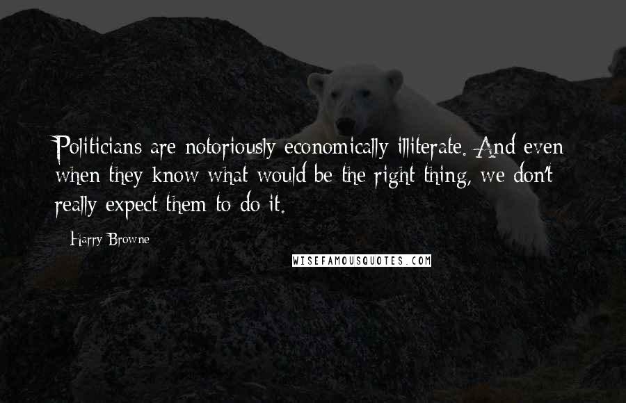 Harry Browne Quotes: Politicians are notoriously economically illiterate. And even when they know what would be the right thing, we don't really expect them to do it.