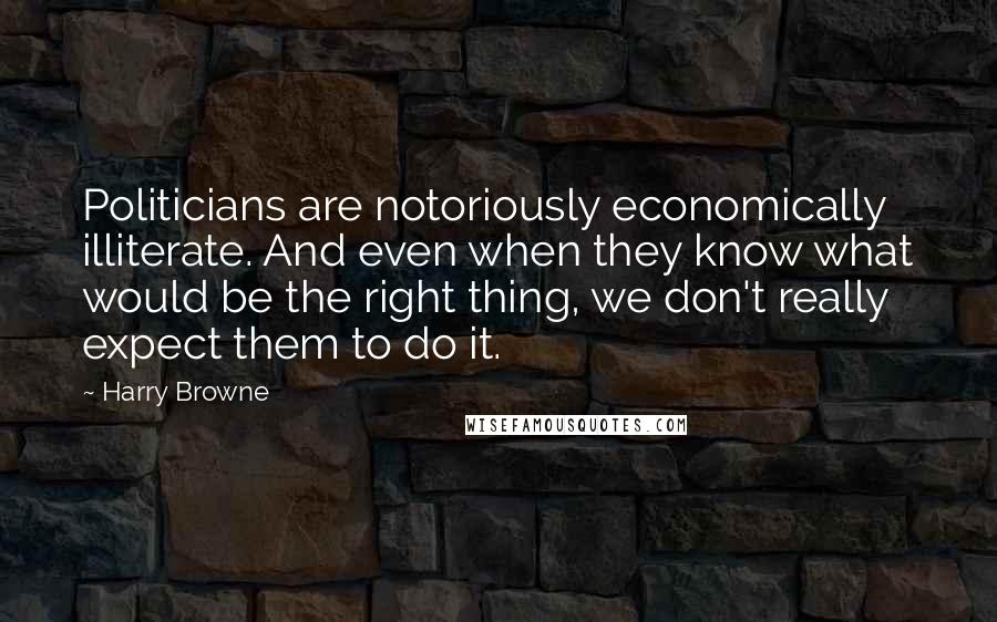Harry Browne Quotes: Politicians are notoriously economically illiterate. And even when they know what would be the right thing, we don't really expect them to do it.
