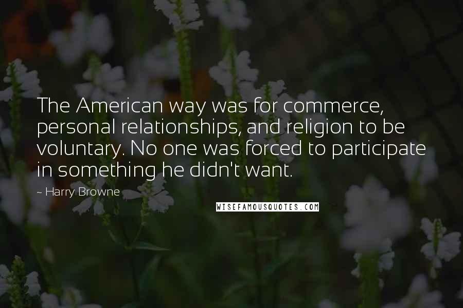 Harry Browne Quotes: The American way was for commerce, personal relationships, and religion to be voluntary. No one was forced to participate in something he didn't want.