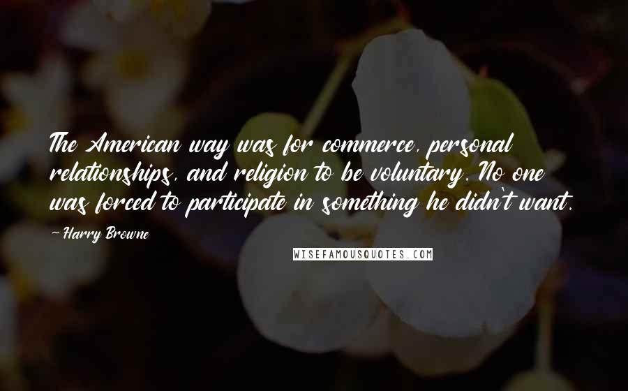 Harry Browne Quotes: The American way was for commerce, personal relationships, and religion to be voluntary. No one was forced to participate in something he didn't want.