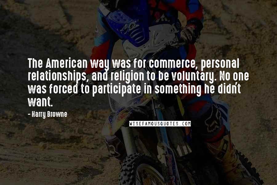 Harry Browne Quotes: The American way was for commerce, personal relationships, and religion to be voluntary. No one was forced to participate in something he didn't want.