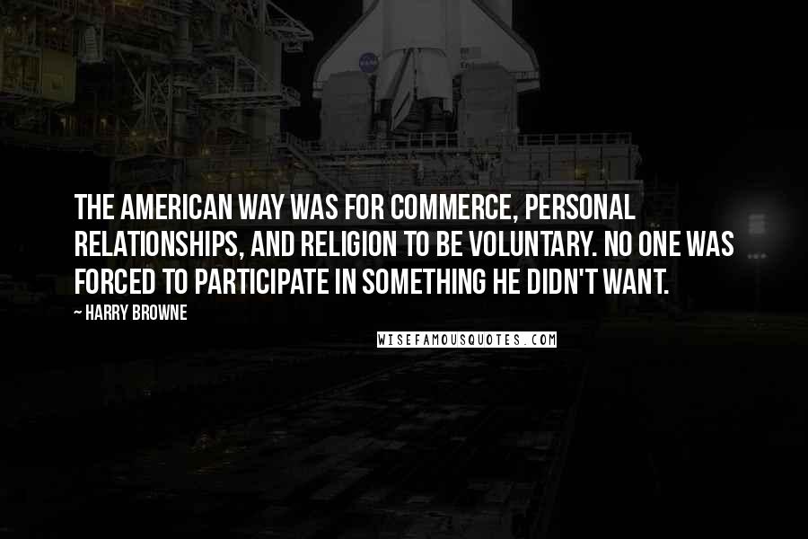 Harry Browne Quotes: The American way was for commerce, personal relationships, and religion to be voluntary. No one was forced to participate in something he didn't want.