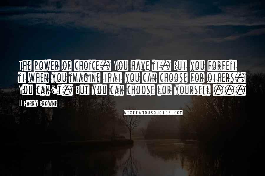 Harry Browne Quotes: The power of choice. You have it. But you forfeit it when you imagine that you can choose for others. You can't. But you can choose for yourself ...