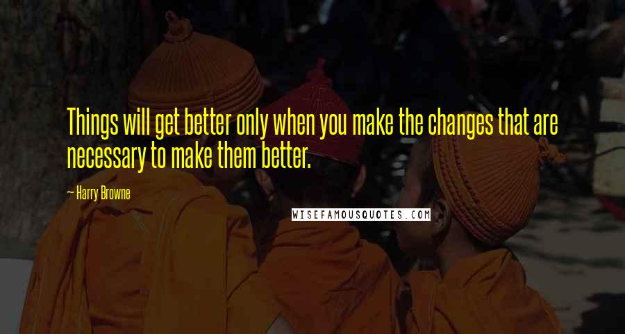 Harry Browne Quotes: Things will get better only when you make the changes that are necessary to make them better.