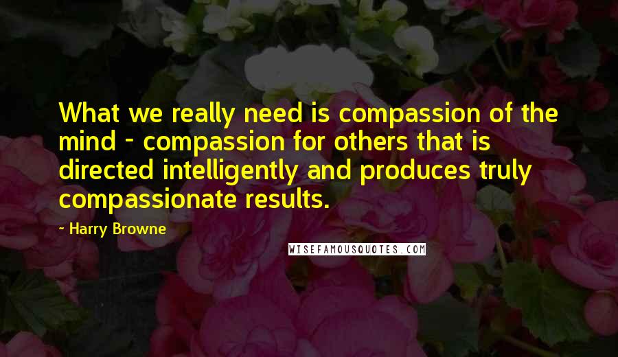 Harry Browne Quotes: What we really need is compassion of the mind - compassion for others that is directed intelligently and produces truly compassionate results.