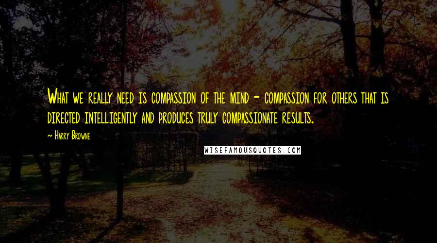 Harry Browne Quotes: What we really need is compassion of the mind - compassion for others that is directed intelligently and produces truly compassionate results.