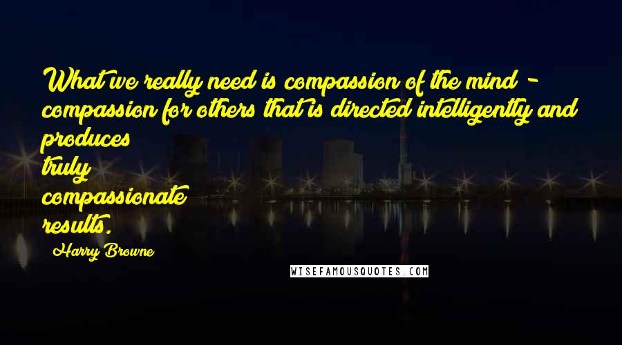 Harry Browne Quotes: What we really need is compassion of the mind - compassion for others that is directed intelligently and produces truly compassionate results.