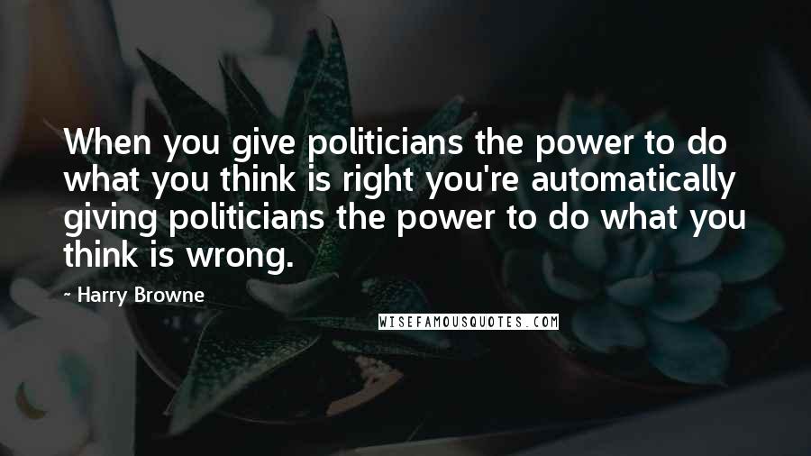 Harry Browne Quotes: When you give politicians the power to do what you think is right you're automatically giving politicians the power to do what you think is wrong.