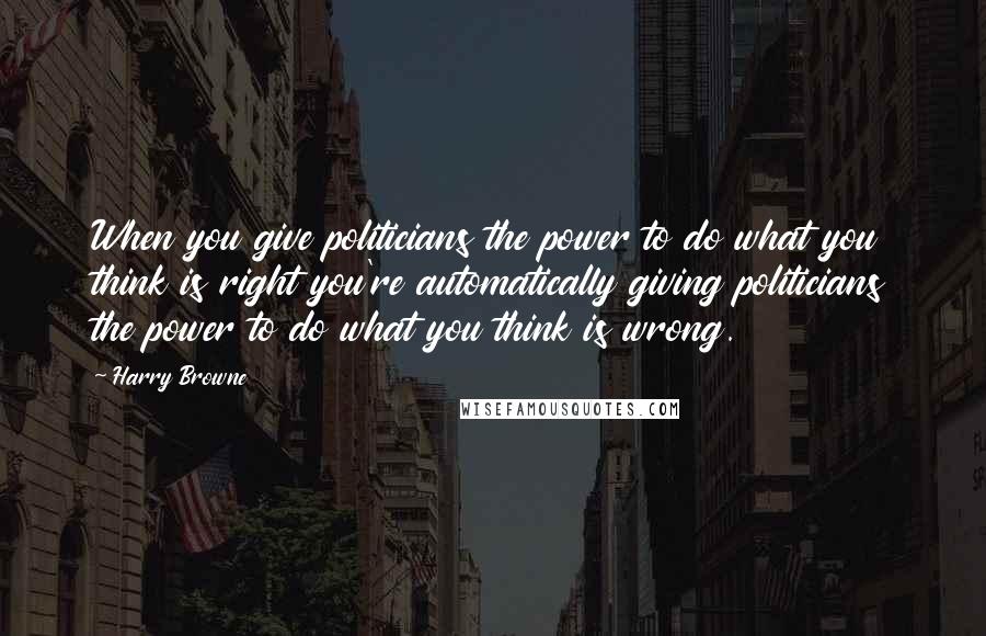 Harry Browne Quotes: When you give politicians the power to do what you think is right you're automatically giving politicians the power to do what you think is wrong.
