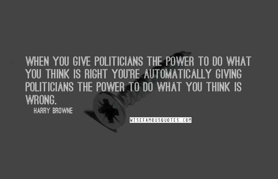 Harry Browne Quotes: When you give politicians the power to do what you think is right you're automatically giving politicians the power to do what you think is wrong.