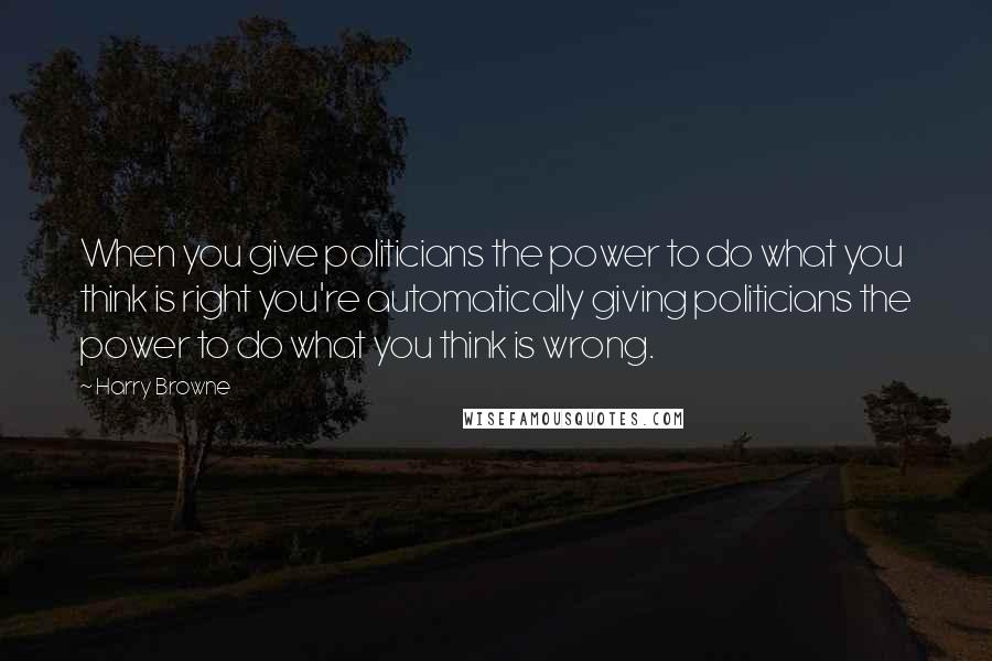 Harry Browne Quotes: When you give politicians the power to do what you think is right you're automatically giving politicians the power to do what you think is wrong.
